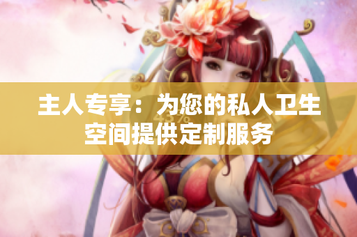 主人专享：为您的私人卫生空间提供定制服务