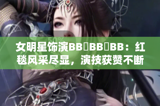 女明星饰演BB槡BB槡BB：红毯风采尽显，演技获赞不断