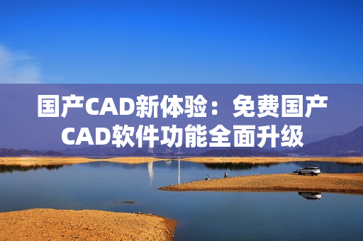 国产CAD新体验：免费国产CAD软件功能全面升级