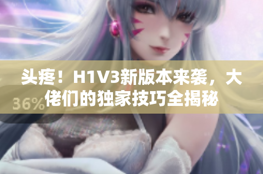 头疼！H1V3新版本来袭，大佬们的独家技巧全揭秘