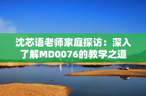 沈芯语老师家庭探访：深入了解MD0076的教学之道