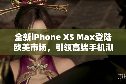 全新iPhone XS Max登陆欧美市场，引领高端手机潮流