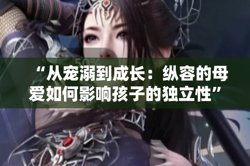 “从宠溺到成长：纵容的母爱如何影响孩子的独立性”