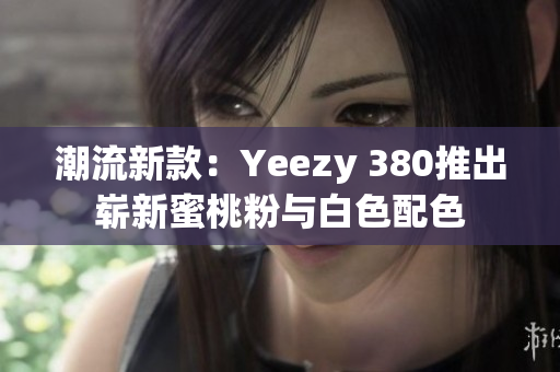 潮流新款：Yeezy 380推出崭新蜜桃粉与白色配色