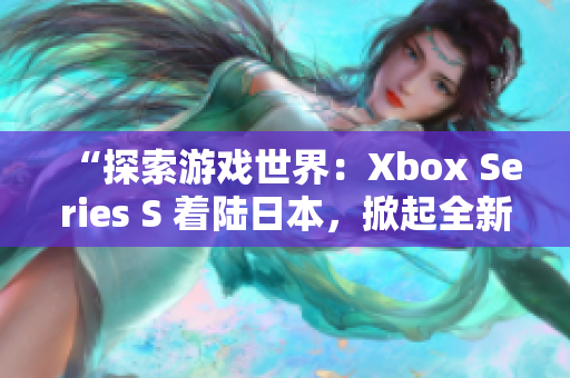 “探索游戏世界：Xbox Series S 着陆日本，掀起全新游戏浪潮！”