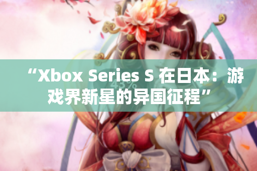 “Xbox Series S 在日本：游戏界新星的异国征程”