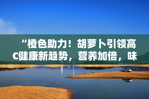 “橙色助力！胡萝卜引领高C健康新趋势，营养加倍，味道更浓！”