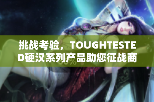 挑战考验，TOUGHTESTED硬汉系列产品助您征战商旅