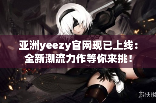 亚洲yeezy官网现已上线：全新潮流力作等你来挑！