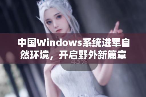 中国Windows系统进军自然环境，开启野外新篇章