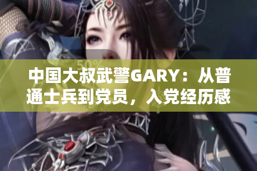 中国大叔武警GARY：从普通士兵到党员，入党经历感人至深