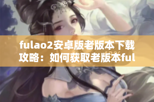 fulao2安卓版老版本下载攻略：如何获取老版本fulao2安卓版并安全安装？