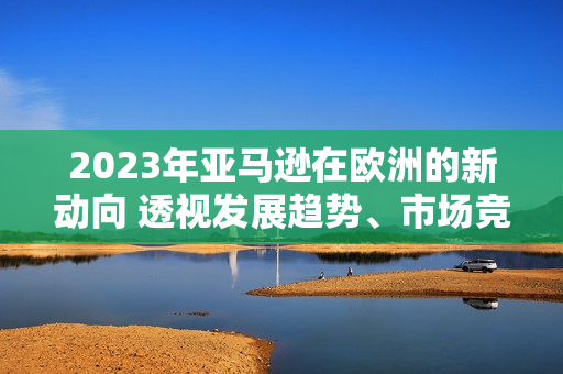 2023年亚马逊在欧洲的新动向 透视发展趋势、市场竞争与消费者习惯