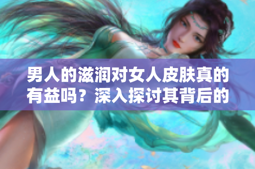 男人的滋润对女人皮肤真的有益吗？深入探讨其背后的科学原理和效果