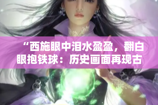 “西施眼中泪水盈盈，翻白眼抱铁球：历史画面再现古代美女的沉痛情感”。