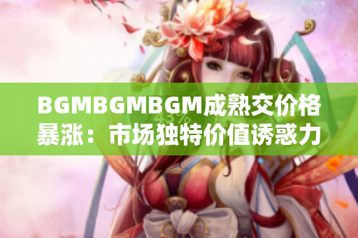 BGMBGMBGM成熟交价格暴涨：市场独特价值诱惑力持续上升