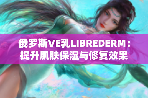 俄罗斯VE乳LIBREDERM：提升肌肤保湿与修复效果