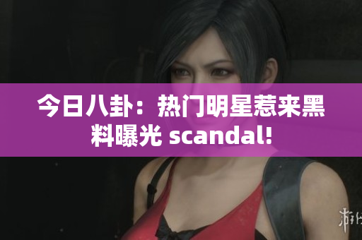 今日八卦：热门明星惹来黑料曝光 scandal!