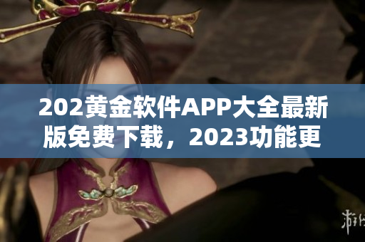 202黄金软件APP大全最新版免费下载，2023功能更新速览及使用攻略