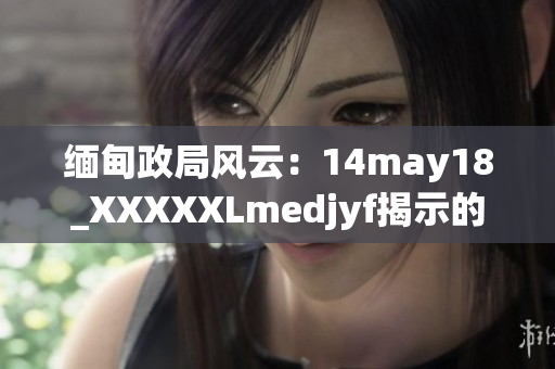 缅甸政局风云：14may18_XXXXXLmedjyf揭示的挑战与机遇