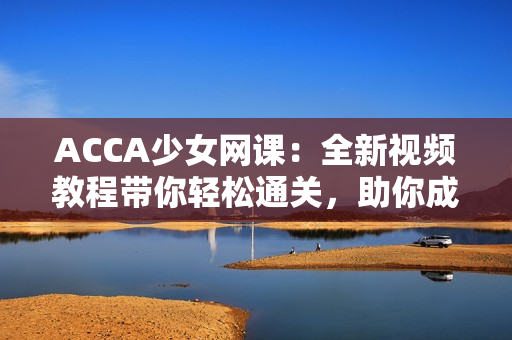 ACCA少女网课：全新视频教程带你轻松通关，助你成为财会达人！