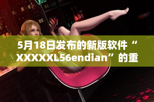 5月18日发布的新版软件“XXXXXL56endian”的重要更新