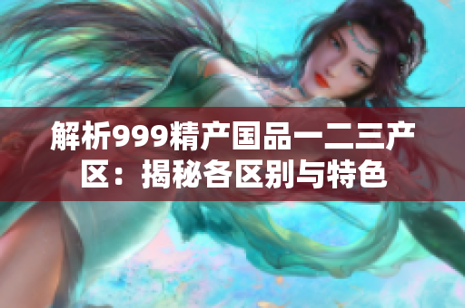 解析999精产国品一二三产区：揭秘各区别与特色