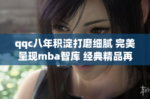 qqc八年积淀打磨细腻 完美呈现mba智库 经典精品再创辉煌