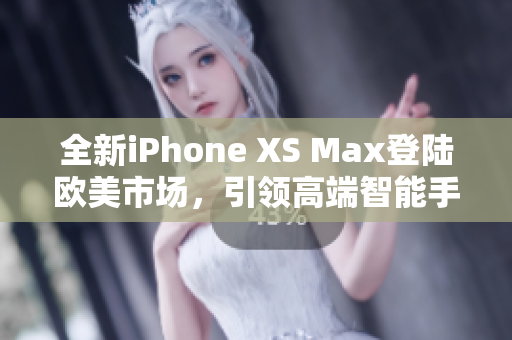 全新iPhone XS Max登陆欧美市场，引领高端智能手机风潮