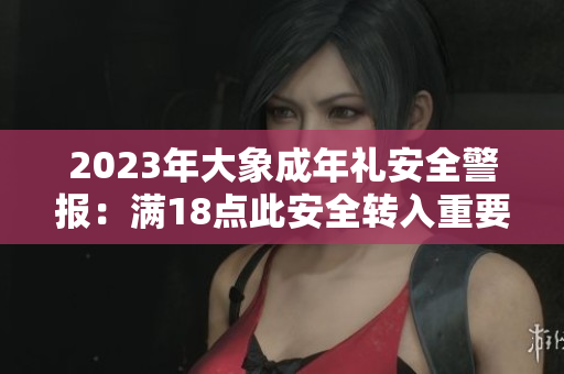 2023年大象成年礼安全警报：满18点此安全转入重要提醒