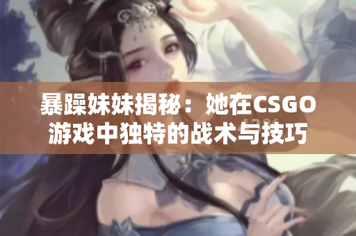 暴躁妹妹揭秘：她在CSGO游戏中独特的战术与技巧