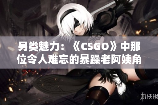 另类魅力：《CSGO》中那位令人难忘的暴躁老阿姨角色