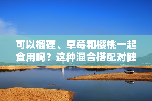 可以榴莲、草莓和樱桃一起食用吗？这种混合搭配对健康有哪些影响？