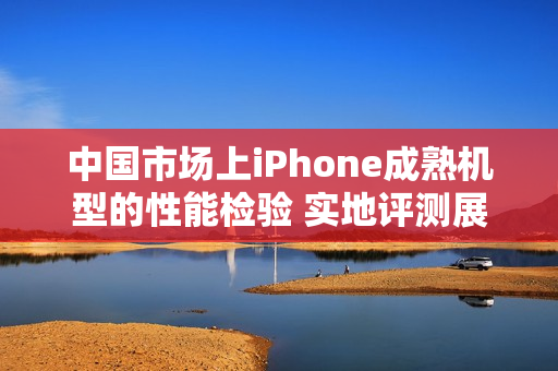 中国市场上iPhone成熟机型的性能检验 实地评测展示其表现