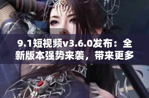 9.1短视频v3.6.0发布：全新版本强势来袭，带来更多创意与乐趣！