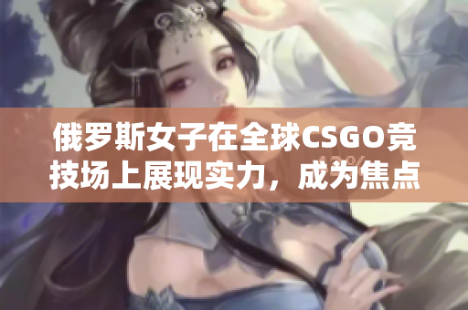 俄罗斯女子在全球CSGO竞技场上展现实力，成为焦点