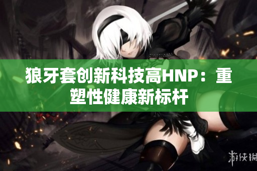 狼牙套创新科技高HNP：重塑性健康新标杆