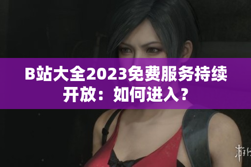 B站大全2023免费服务持续开放：如何进入？