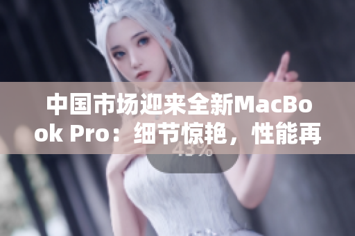 中国市场迎来全新MacBook Pro：细节惊艳，性能再升级