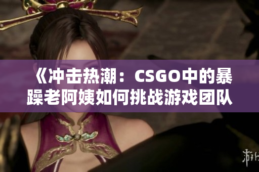 《冲击热潮：CSGO中的暴躁老阿姨如何挑战游戏团队》