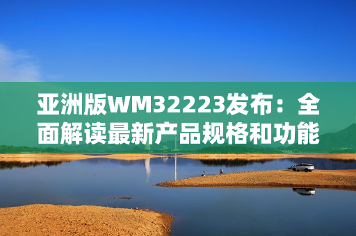 亚洲版WM32223发布：全面解读最新产品规格和功能