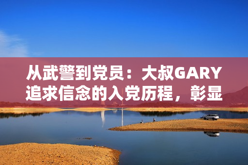 从武警到党员：大叔GARY追求信念的入党历程，彰显忠诚与责任感