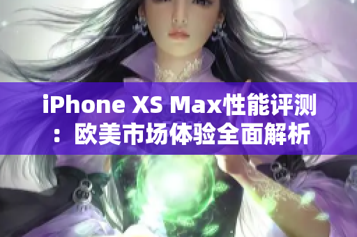 iPhone XS Max性能评测：欧美市场体验全面解析