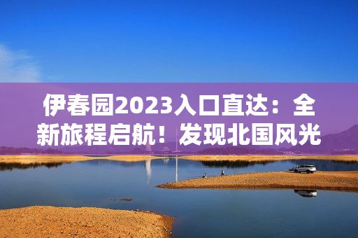 伊春园2023入口直达：全新旅程启航！发现北国风光，畅享冰雪奇缘