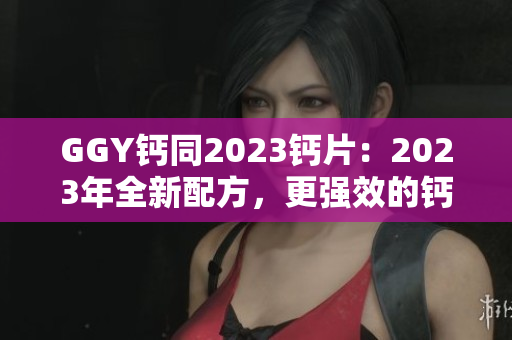 GGY钙同2023钙片：2023年全新配方，更强效的钙补充选择