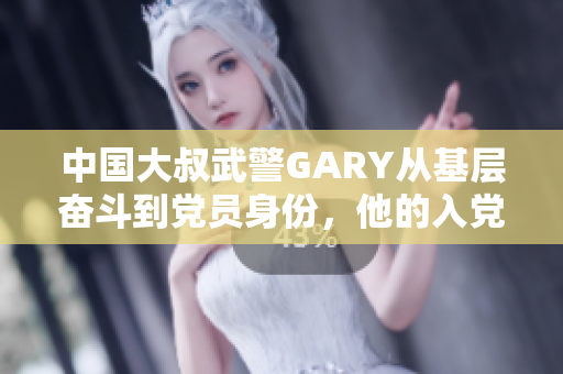 中国大叔武警GARY从基层奋斗到党员身份，他的入党之路如何开启？