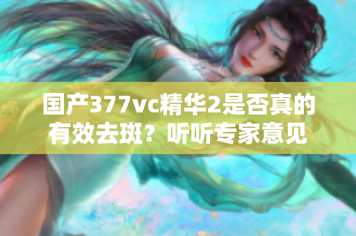 国产377vc精华2是否真的有效去斑？听听专家意见