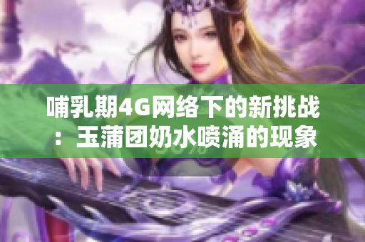 哺乳期4G网络下的新挑战：玉蒲团奶水喷涌的现象