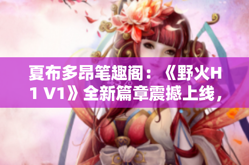 夏布多昂笔趣阁：《野火H1 V1》全新篇章震撼上线，引爆你的阅读热情！