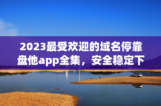 2023最受欢迎的域名停靠盘他app全集，安全稳定下载